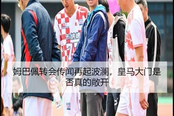 姆巴佩转会传闻再起波澜，皇马大门是否真的敞开